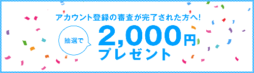 アカウント登録の審査が完了された方へ！抽選で2,000円プレゼント